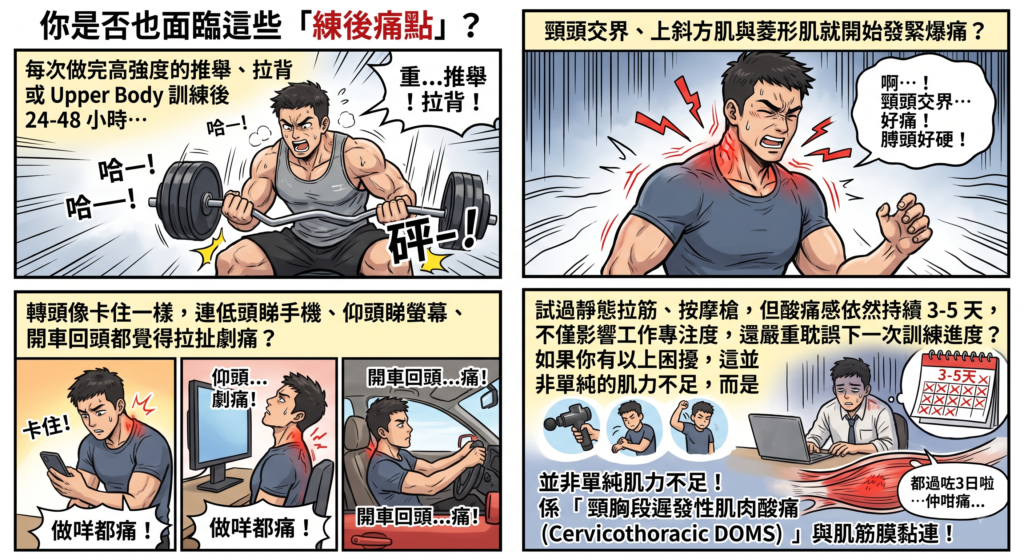 健身健身房做 Upper Body 重訓推舉拉背引發肌肉疲勞與遲發性肌肉酸痛 DOMS
運動後 24 至 48 小時頸頭交界上斜方肌發緊爆痛與肩膀僵硬痛點
頸胸段 DOMS 導致低頭睇手機、仰頭與開車回頭轉頭卡關劇痛
使用按摩槍與靜態拉筋無效的頸胸段遲發性肌肉酸痛與肌筋膜黏連原理